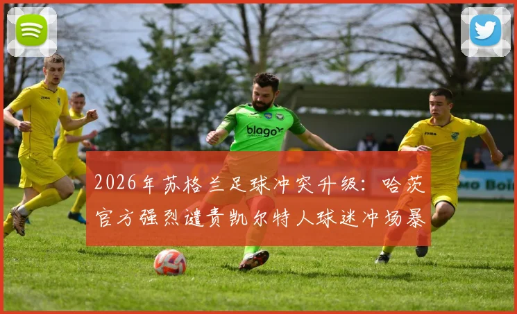 2026年苏格兰足球冲突升级:哈茨官方强烈谴责凯尔特人球迷冲场暴力行为,警方全面介入调查事件始末
