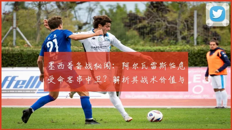 墨西哥备战秘闻：阿尔瓦雷斯临危受命客串中卫？解析其战术价值与墨西哥队后防选材思路