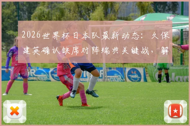 2026世界杯日本队最新动态：久保建英确认缺席对阵瑞典关键战，解析阵容调整与背后原因