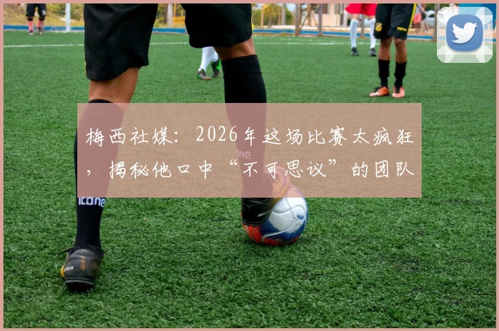 梅西社媒：2026年这场比赛太疯狂，揭秘他口中“不可思议”的团队究竟指谁