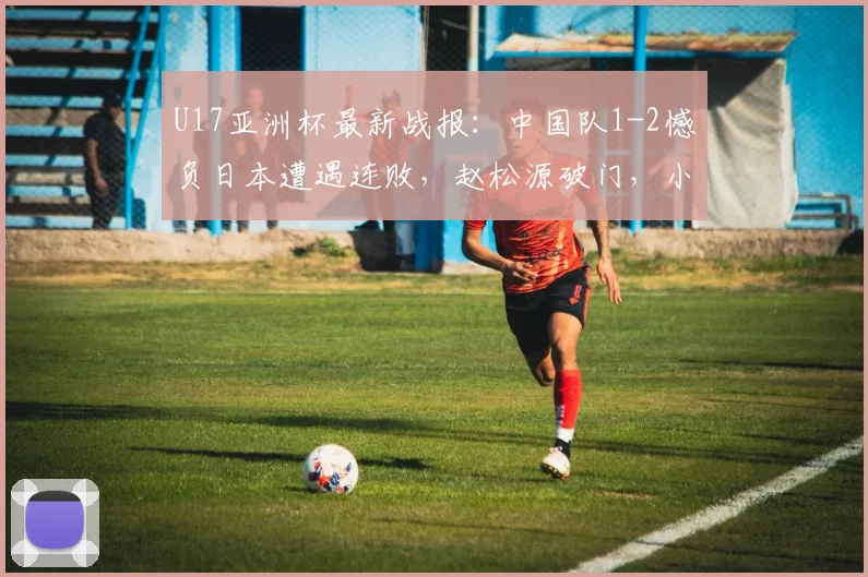 U17亚洲杯最新战报:中国队1-2憾负日本遭遇连败,赵松源破门,小组出线悬念留至末轮
