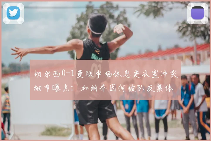 切尔西0-1曼联中场休息更衣室冲突细节曝光：加纳乔因何被队友集体怒斥？滕哈格面临队内管理难题