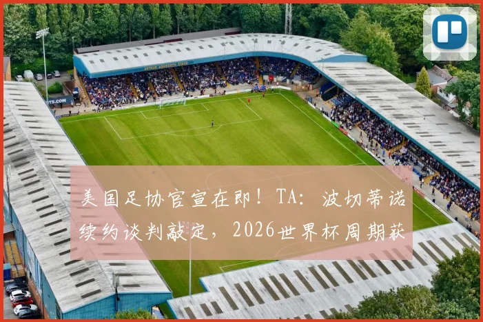 美国足协官宣在即!TA:波切蒂诺续约谈判敲定,2026世界杯周期获四年新约