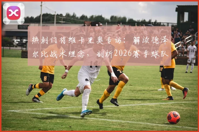 热刺门将维卡里奥专访：解读德泽尔比战术理念，剖析2026赛季球队重塑之路与争冠前景