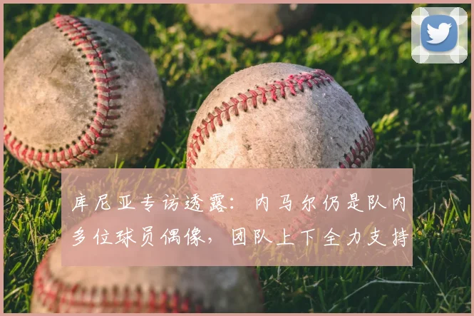 库尼亚专访透露:内马尔仍是队内多位球员偶像,团队上下全力支持,目标2026