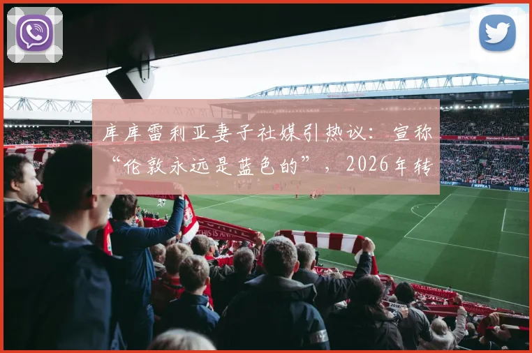 库库雷利亚妻子社媒引热议：宣称“伦敦永远是蓝色的”，2026年转会皇马冒险将启