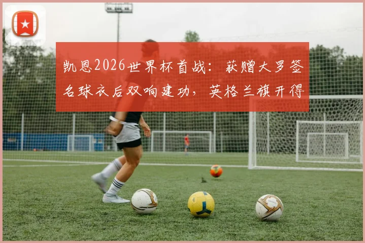 凯恩2026世界杯首战:获赠大罗签名球衣后双响建功,英格兰旗开得胜背后故事