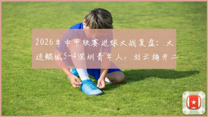2026年中甲联赛进球大战复盘：大连鲲城5-4深圳青年人，刘云梅开二度，加里塔双响表现抢眼