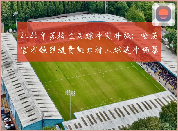 2026年苏格兰足球冲突升级：哈茨官方强烈谴责凯尔特人球迷冲场暴力行为，警方全面介入调查事件始末