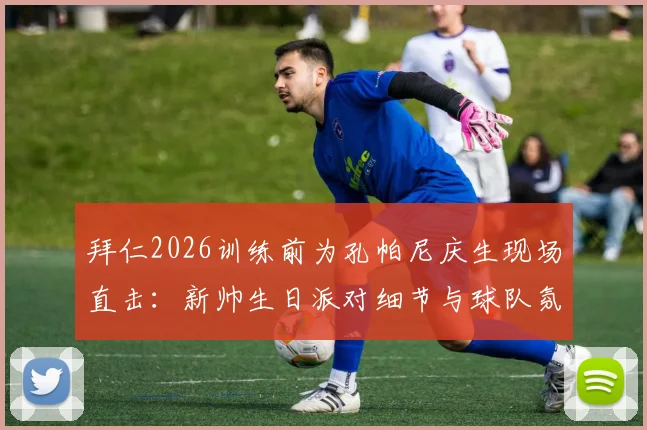 拜仁2026训练前为孔帕尼庆生现场直击：新帅生日派对细节与球队氛围解读