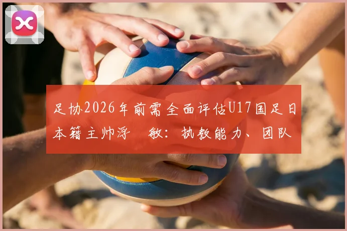 足协2026年前需全面评估U17国足日本籍主帅浮嶋敏:执教能力、团队融合与未来前景详解