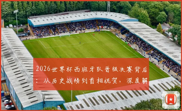 2026世界杯西班牙队晋级决赛背后：从历史战绩到首相祝贺，深度解析斗牛士军团的梦想之路
