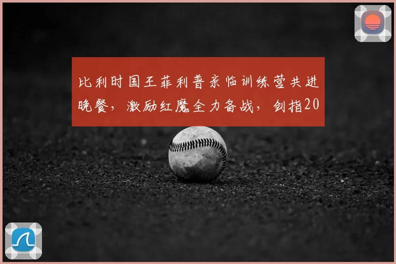 比利时国王菲利普亲临训练营共进晚餐，激励红魔全力备战，剑指2026世界杯对决西班牙