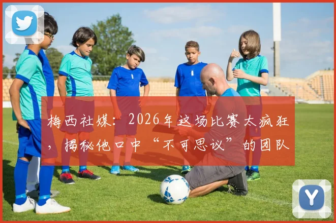 梅西社媒：2026年这场比赛太疯狂，揭秘他口中“不可思议”的团队究竟指谁