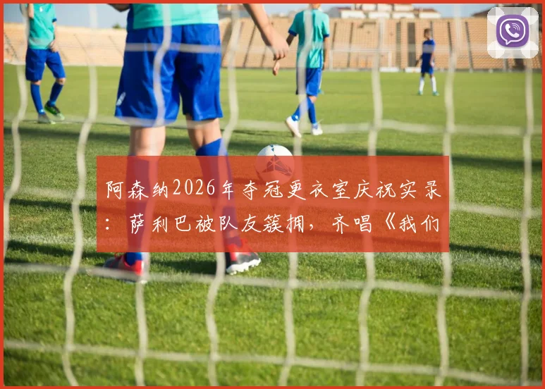 阿森纳2026年夺冠更衣室庆祝实录:萨利巴被队友簇拥,齐唱《我们是冠军》歌声引爆全场