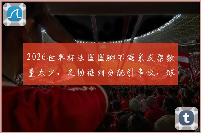 2026世界杯法国国脚不满亲友票数量太少，足协福利分配引争议，球星呼吁增加免费门票