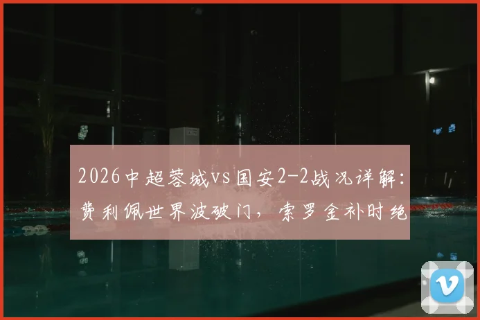 2026中超蓉城vs国安2-2战况详解：费利佩世界波破门，索罗金补时绝平扳回比分，附比赛视频集锦与赛后分析