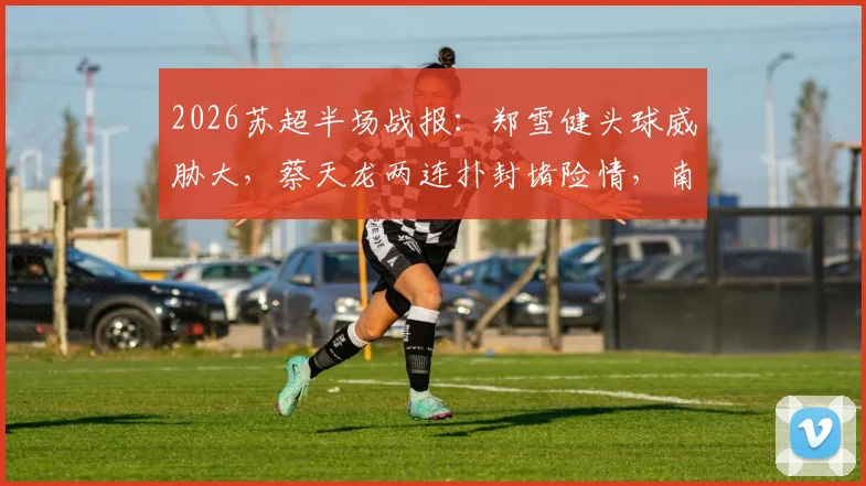 2026苏超半场战报:郑雪健头球威胁大,蔡天龙两连扑封堵险情,南通支云0-0暂平徐州威腾
