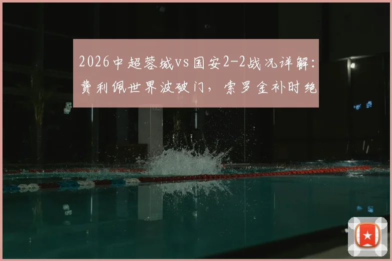 2026中超蓉城vs国安2-2战况详解：费利佩世界波破门，索罗金补时绝平扳回比分，附比赛视频集锦与赛后分析