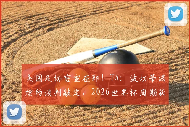 美国足协官宣在即！TA：波切蒂诺续约谈判敲定，2026世界杯周期获四年新约