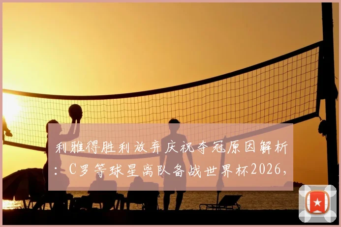 利雅得胜利放弃庆祝夺冠原因解析:C罗等球星离队备战世界杯2026,沙媒独家报道球队最新动态
