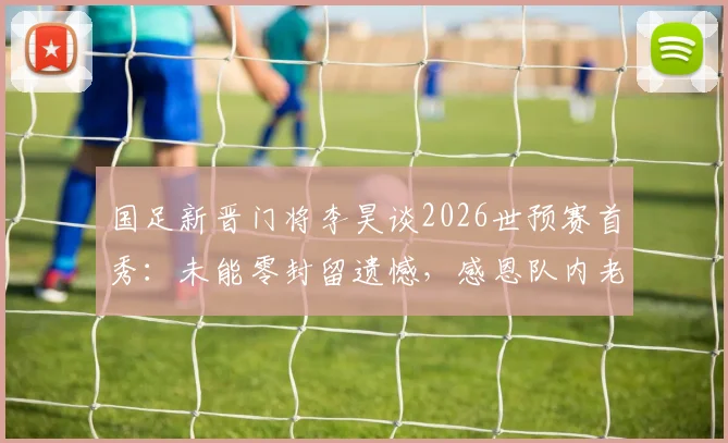 国足新晋门将李昊谈2026世预赛首秀:未能零封留遗憾,感恩队内老大哥无私帮助