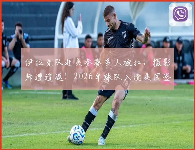 伊拉克队赴美参赛多人被扣，摄影师遭遣返！2026年球队入境美国签证全攻略