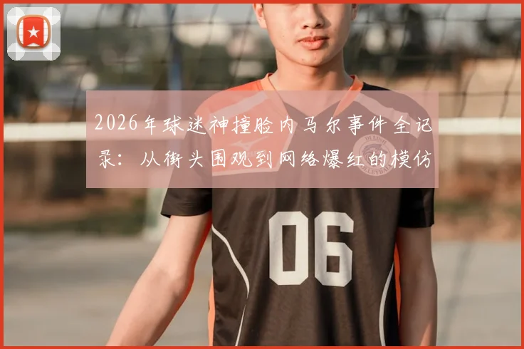2026年球迷神撞脸内马尔事件全记录：从街头围观到网络爆红的模仿者照片合集