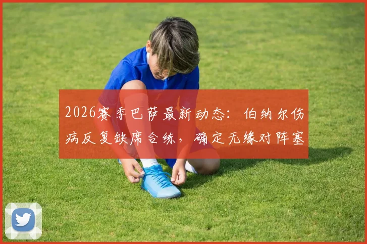 2026赛季巴萨最新动态:伯纳尔伤病反复缺席合练,确定无缘对阵塞尔塔,中场人选如何调整?