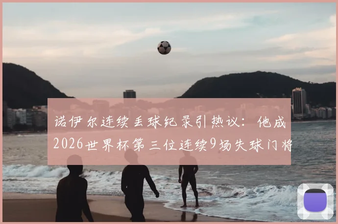 诺伊尔连续丢球纪录引热议:他成2026世界杯第三位连续9场失球门将,城门为何屡次失守?