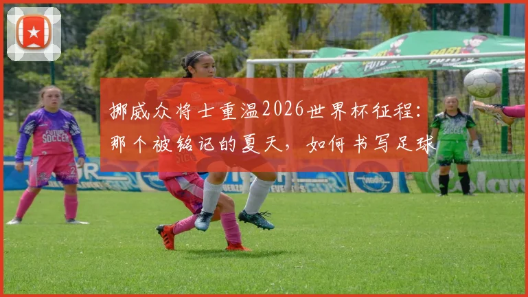 挪威众将士重温2026世界杯征程：那个被铭记的夏天，如何书写足球童话新篇章