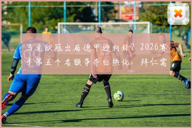 马竞欧冠出局德甲迎利好?2026赛季第五个名额争夺白热化,拜仁需全力出击