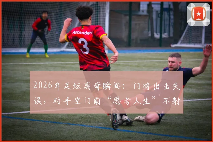 2026年足坛离奇瞬间：门将出击失误，对手空门前“思考人生”不射门盘点