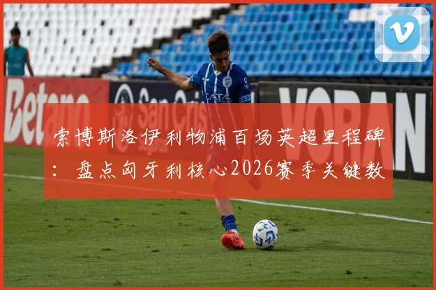 索博斯洛伊利物浦百场英超里程碑：盘点匈牙利核心2026赛季关键数据与高光时刻