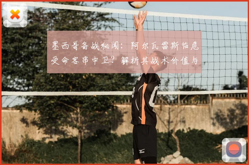 墨西哥备战秘闻:阿尔瓦雷斯临危受命客串中卫?解析其战术价值与墨西哥队后防选材思路