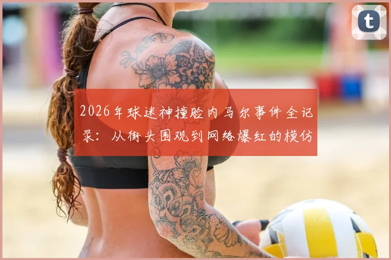 2026年球迷神撞脸内马尔事件全记录:从街头围观到网络爆红的模仿者照片合集
