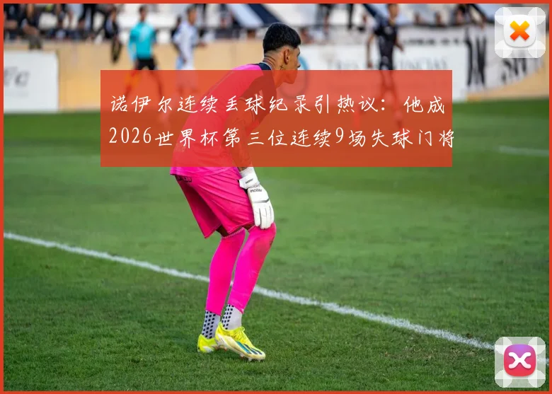 诺伊尔连续丢球纪录引热议：他成2026世界杯第三位连续9场失球门将，城门为何屡次失守？