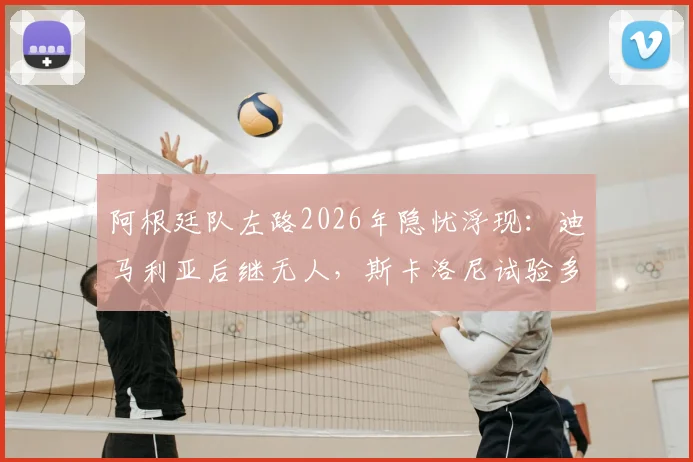 阿根廷队左路2026年隐忧浮现：迪马利亚后继无人，斯卡洛尼试验多人效果不佳，谁能扛起进攻大旗？