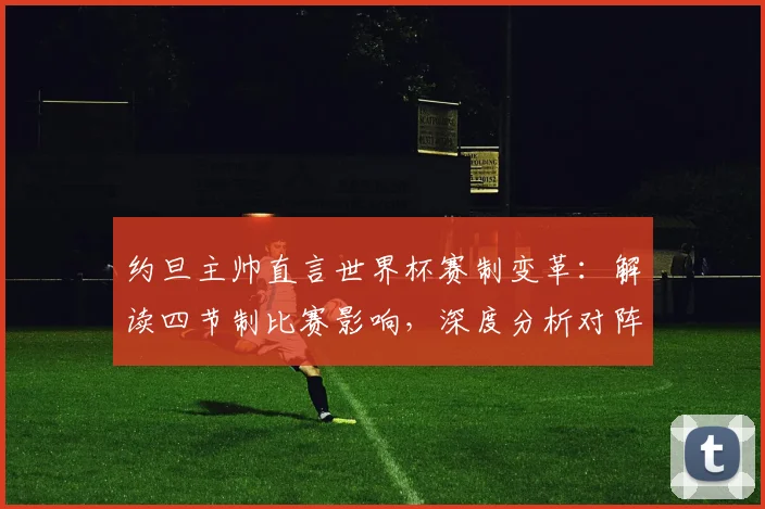 约旦主帅直言世界杯赛制变革：解读四节制比赛影响，深度分析对阵阿尔及利亚的2026预选赛生死战