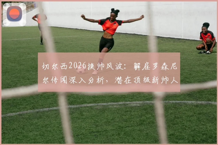 切尔西2026换帅风波：解雇罗森尼尔传闻深入分析，潜在顶级新帅人选前瞻与球迷讨论