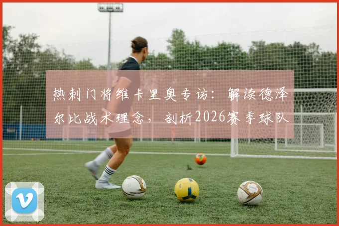 热刺门将维卡里奥专访:解读德泽尔比战术理念,剖析2026赛季球队重塑之路与争冠前景