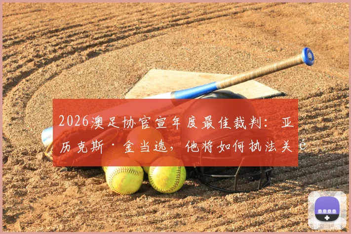 2026澳足协官宣年度最佳裁判：亚历克斯·金当选，他将如何执法关键澳超决赛？权威解读在此