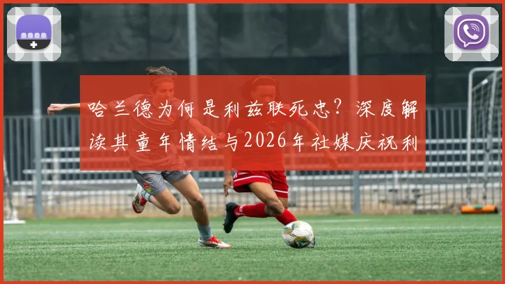 哈兰德为何是利兹联死忠？深度解读其童年情结与2026年社媒庆祝利兹胜曼联背后故事