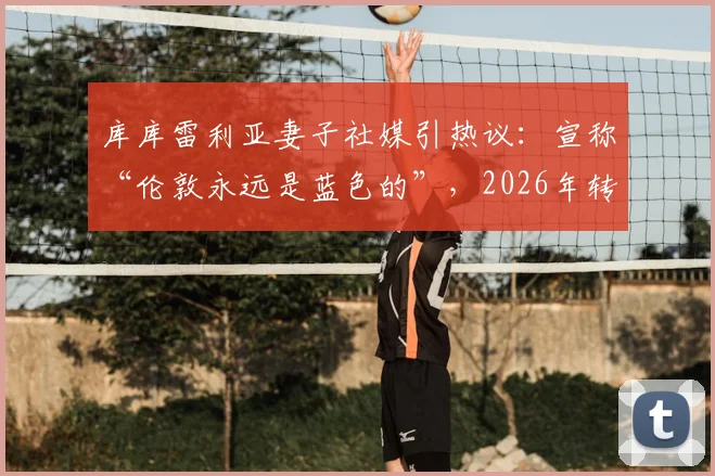 库库雷利亚妻子社媒引热议:宣称“伦敦永远是蓝色的”,2026年转会皇马冒险将启