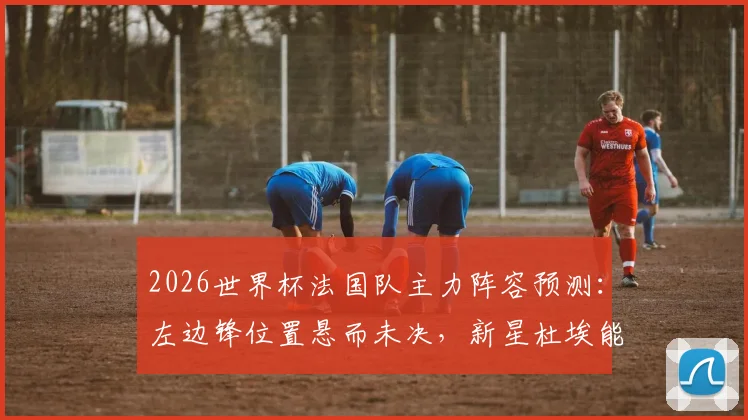 2026世界杯法国队主力阵容预测:左边锋位置悬而未决,新星杜埃能否把握最后机会?