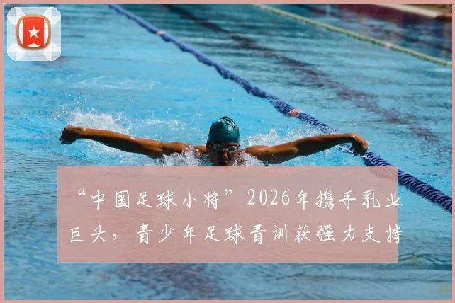 “中国足球小将”2026年携手乳业巨头，青少年足球青训获强力支持，家长如何辨别优质合作项目