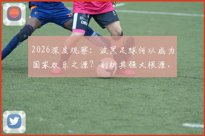 2026深度观察：波黑足球何以成为国家欢乐之源？剖析其强大根源、明星阵容与历史伤痕