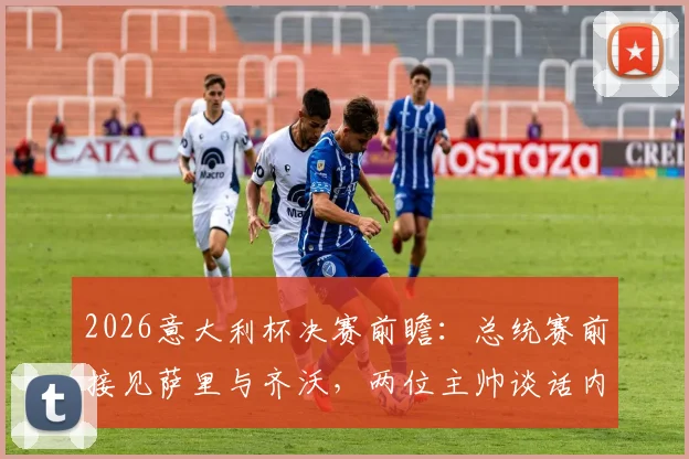 2026意大利杯决赛前瞻:总统赛前接见萨里与齐沃,两位主帅谈话内容全解析