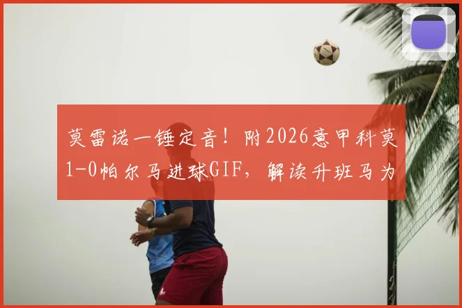 莫雷诺一锤定音!附2026意甲科莫1-0帕尔马进球GIF,解读升班马为何能杀入前五