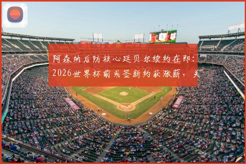 阿森纳后防核心廷贝尔续约在即:2026世界杯前或签新约获涨薪,关键细节与球队影响分析